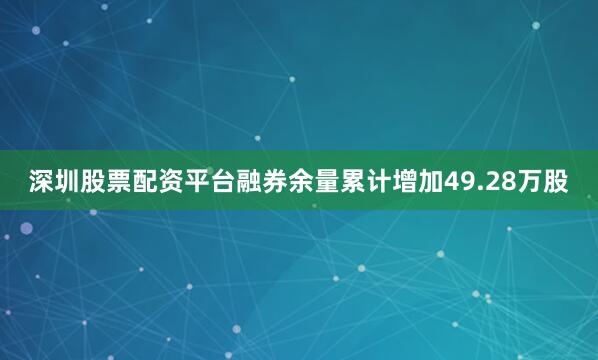 深圳股票配资平台融券余量累计增加49.28万股