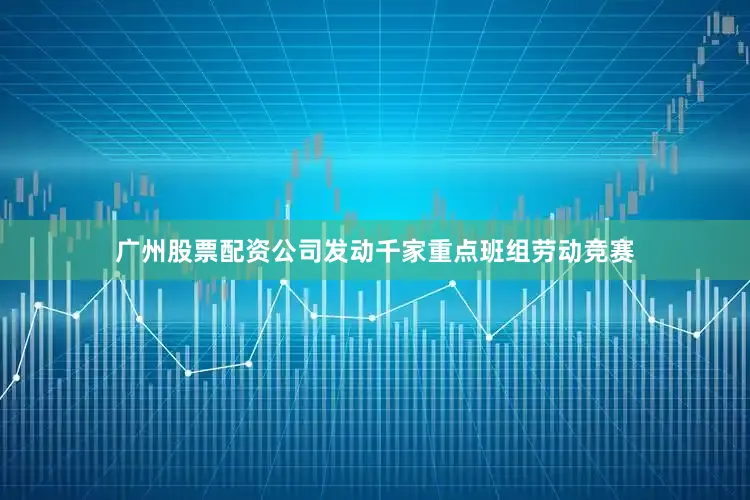 广州股票配资公司发动千家重点班组劳动竞赛