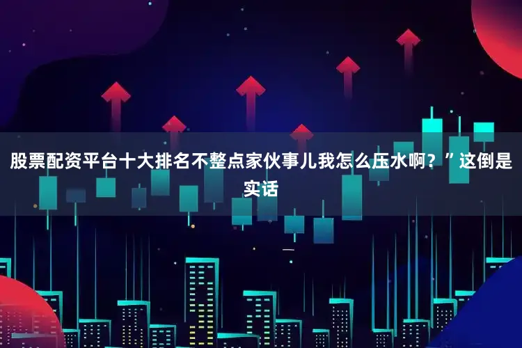股票配资平台十大排名不整点家伙事儿我怎么压水啊？”这倒是实话