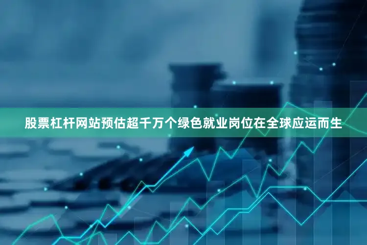 股票杠杆网站预估超千万个绿色就业岗位在全球应运而生