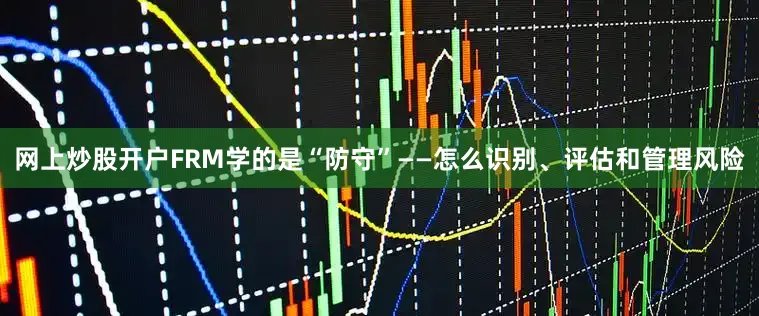 网上炒股开户FRM学的是“防守”——怎么识别、评估和管理风险